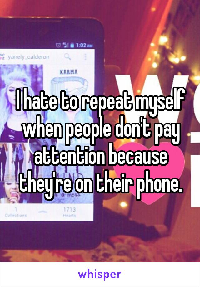 I hate to repeat myself when people don't pay attention because they're on their phone.