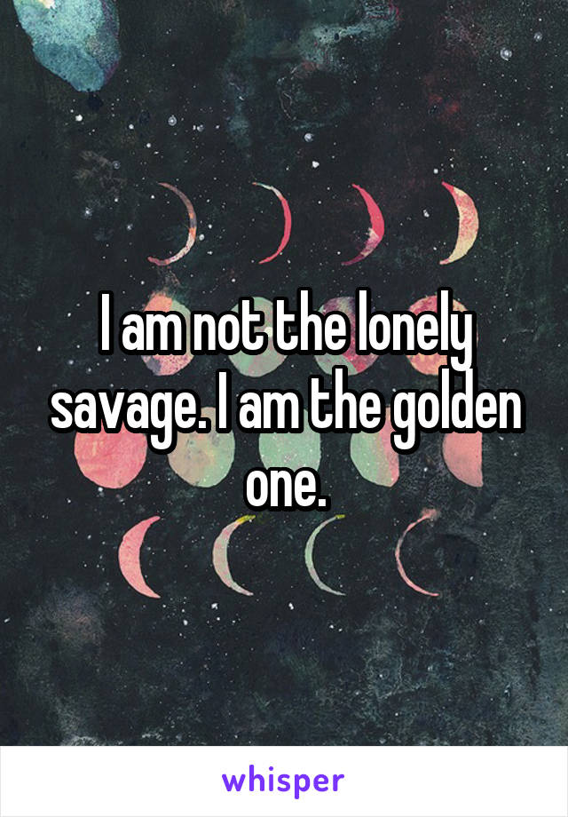 I am not the lonely savage. I am the golden one.