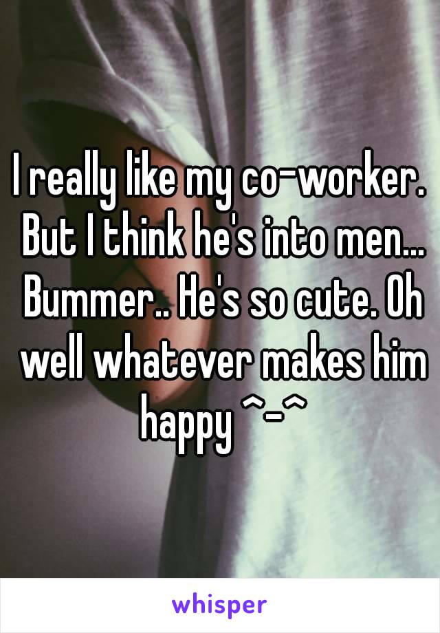 I really like my co-worker. But I think he's into men... Bummer.. He's so cute. Oh well whatever makes him happy ^-^