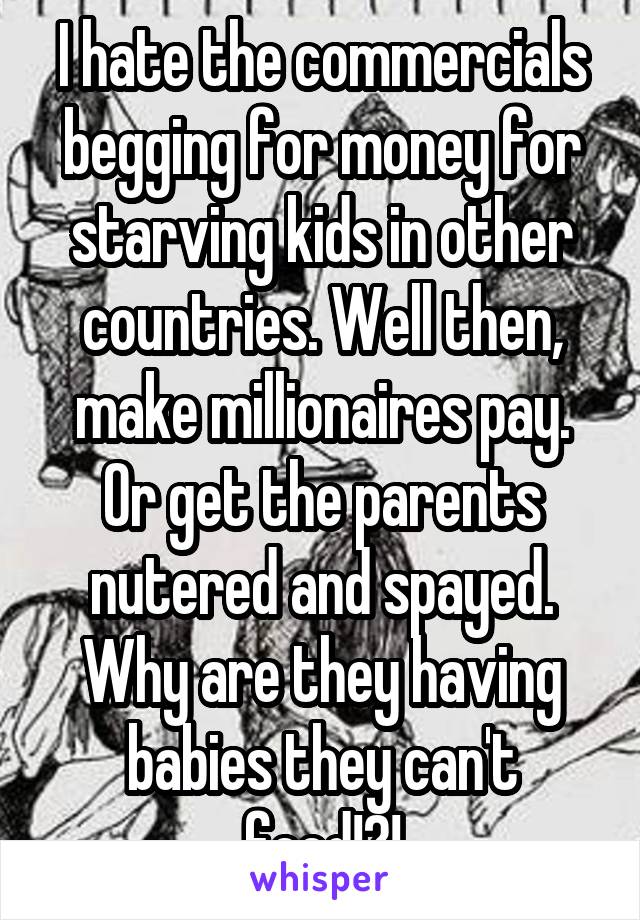 I hate the commercials begging for money for starving kids in other countries. Well then, make millionaires pay. Or get the parents nutered and spayed. Why are they having babies they can't feed!?!