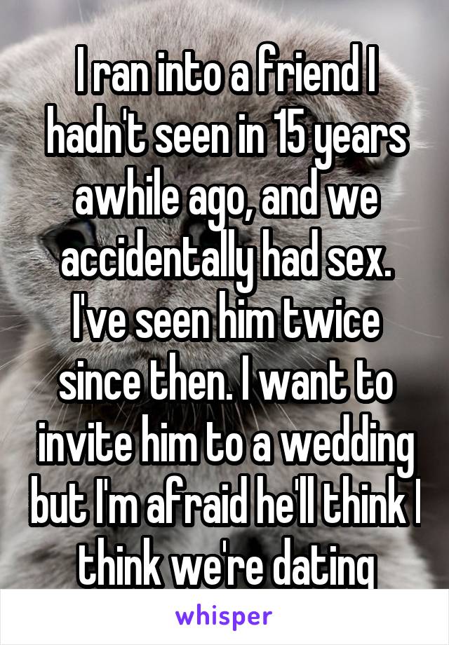 I ran into a friend I hadn't seen in 15 years awhile ago, and we accidentally had sex. I've seen him twice since then. I want to invite him to a wedding but I'm afraid he'll think I think we're dating