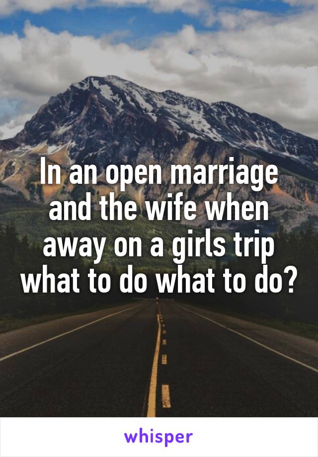 In an open marriage and the wife when away on a girls trip what to do what to do?