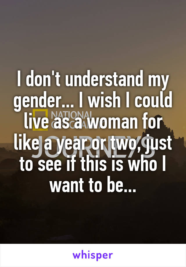 I don't understand my gender... I wish I could live as a woman for like a year or two, just to see if this is who I want to be...
