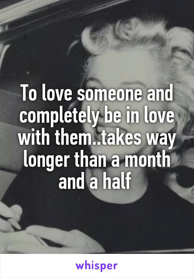 To love someone and completely be in love with them..takes way longer than a month and a half 