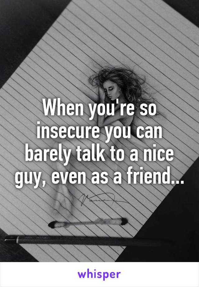When you're so insecure you can barely talk to a nice guy, even as a friend...