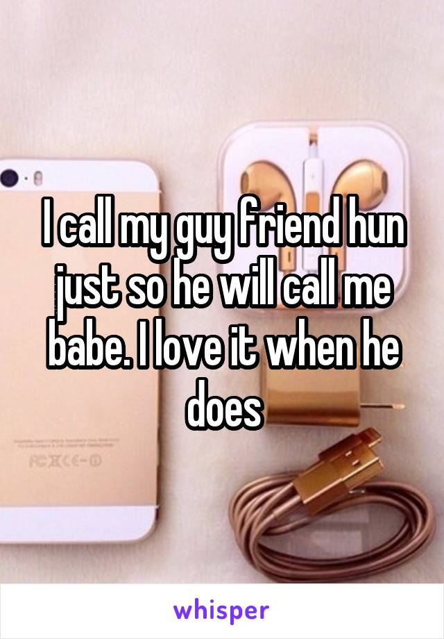I call my guy friend hun just so he will call me babe. I love it when he does
