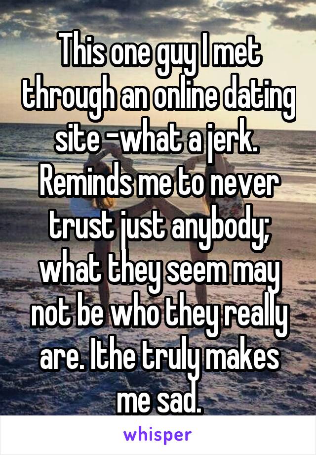 This one guy I met through an online dating site -what a jerk.  Reminds me to never trust just anybody; what they seem may not be who they really are. Ithe truly makes me sad.