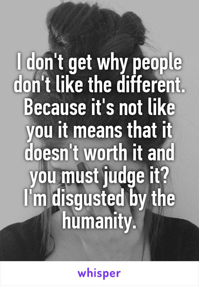 I don't get why people don't like the different. Because it's not like you it means that it doesn't worth it and you must judge it?
I'm disgusted by the humanity.