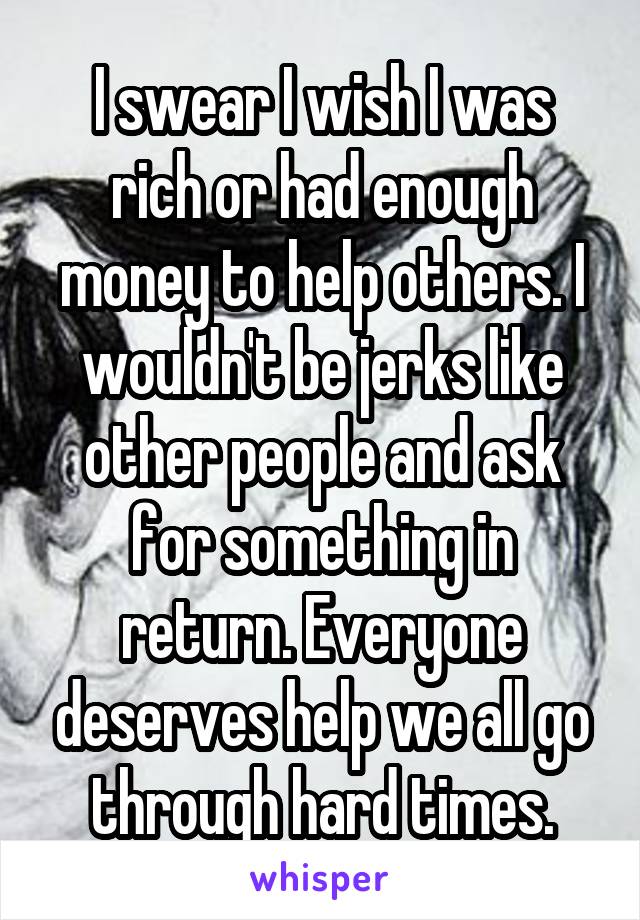 I swear I wish I was rich or had enough money to help others. I wouldn't be jerks like other people and ask for something in return. Everyone deserves help we all go through hard times.