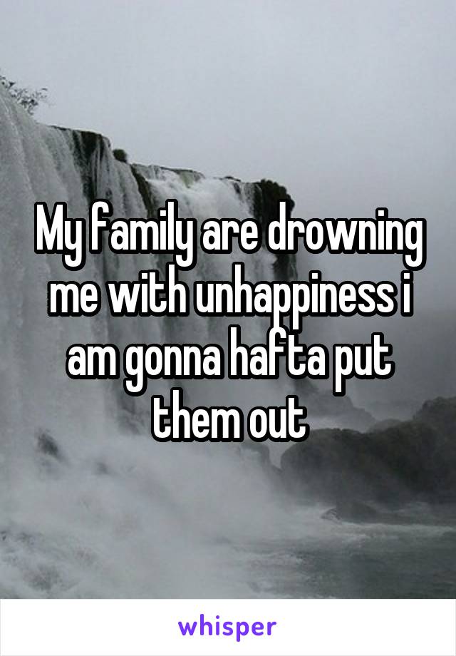 My family are drowning me with unhappiness i am gonna hafta put them out