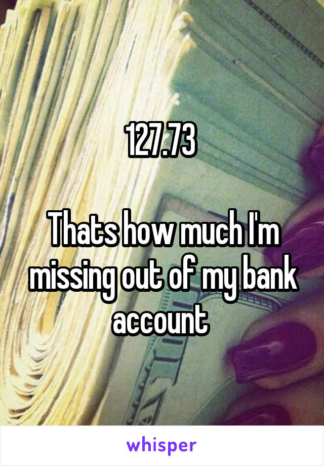 127.73 

Thats how much I'm missing out of my bank account 