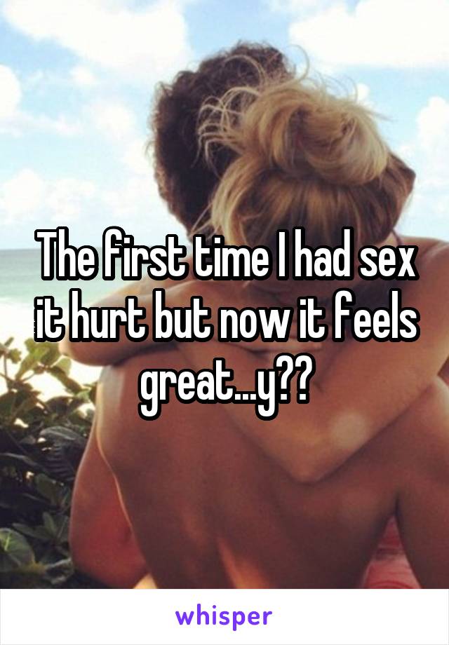The first time I had sex it hurt but now it feels great...y??