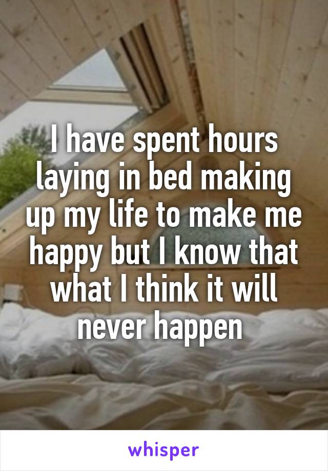 I have spent hours laying in bed making up my life to make me happy but I know that what I think it will never happen 
