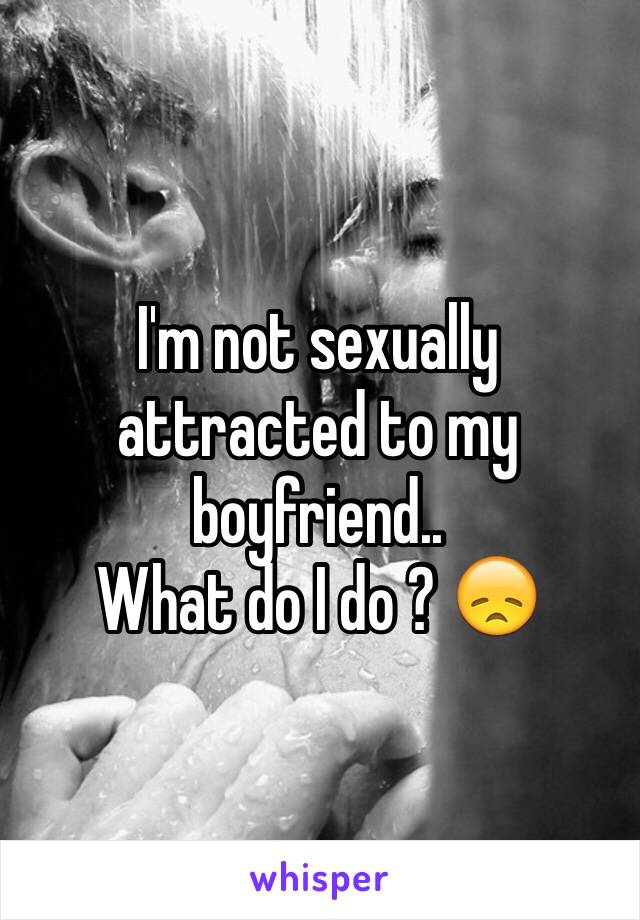 I'm not sexually attracted to my boyfriend..
What do I do ? 😞