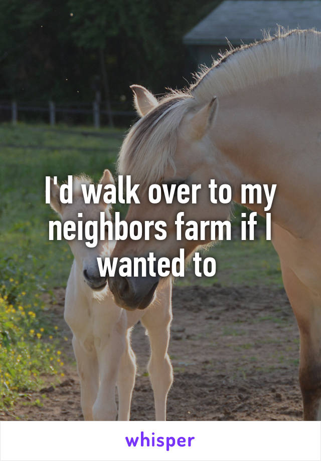 I'd walk over to my neighbors farm if I wanted to 