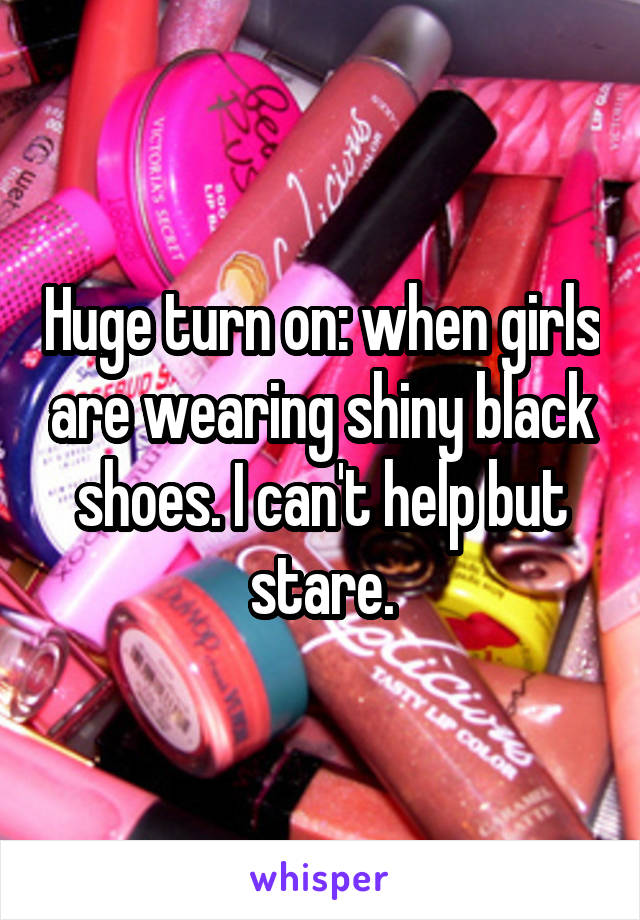 Huge turn on: when girls are wearing shiny black shoes. I can't help but stare.