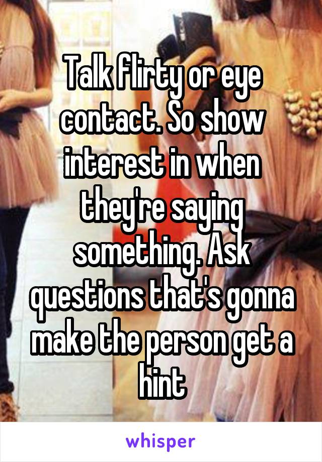 Talk flirty or eye contact. So show interest in when they're saying something. Ask questions that's gonna make the person get a hint