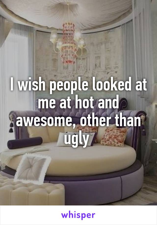 I wish people looked at me at hot and awesome, other than ugly 