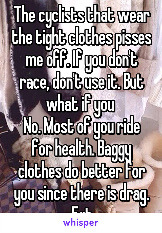 The cyclists that wear the tight clothes pisses me off. If you don't race, don't use it. But what if you 
No. Most of you ride for health. Baggy clothes do better for you since there is drag. Fgt