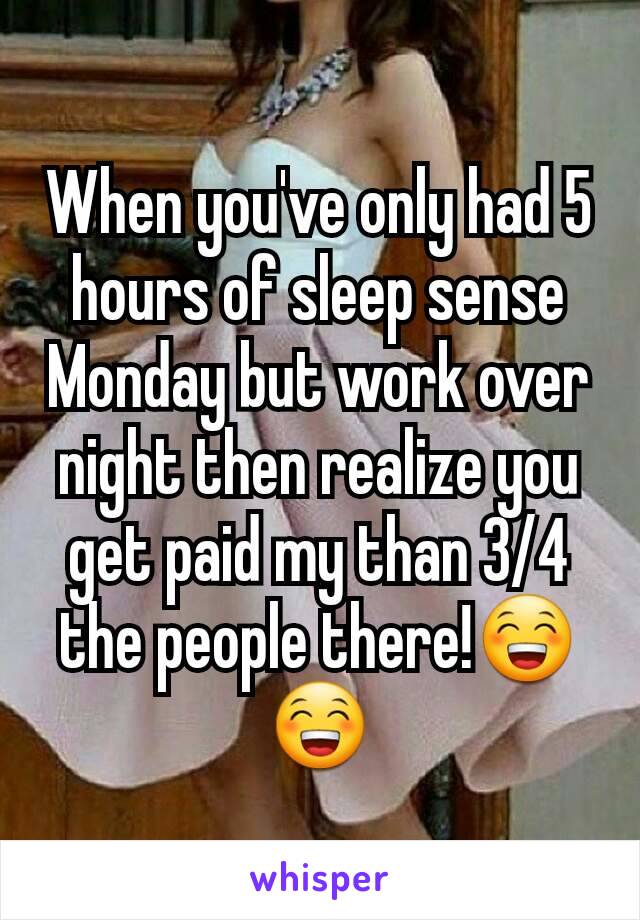 When you've only had 5 hours of sleep sense Monday but work over night then realize you get paid my than 3/4 the people there!😁😁