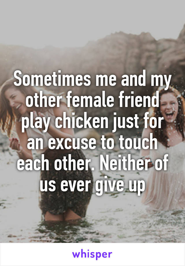 Sometimes me and my other female friend play chicken just for an excuse to touch each other. Neither of us ever give up