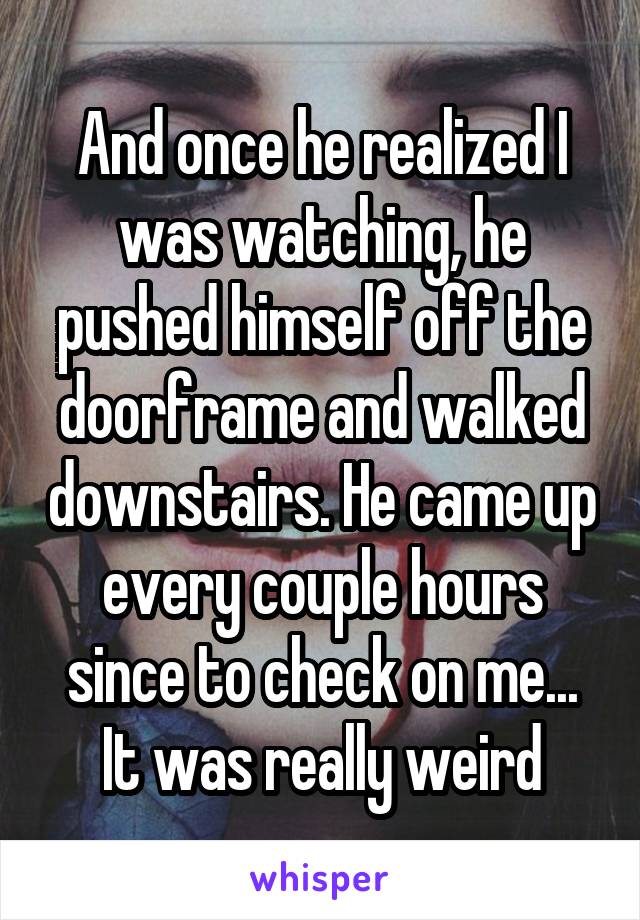 And once he realized I was watching, he pushed himself off the doorframe and walked downstairs. He came up every couple hours since to check on me... It was really weird