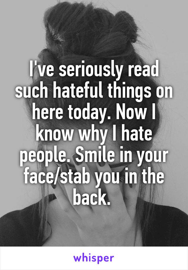 I've seriously read such hateful things on here today. Now I know why I hate people. Smile in your face/stab you in the back. 