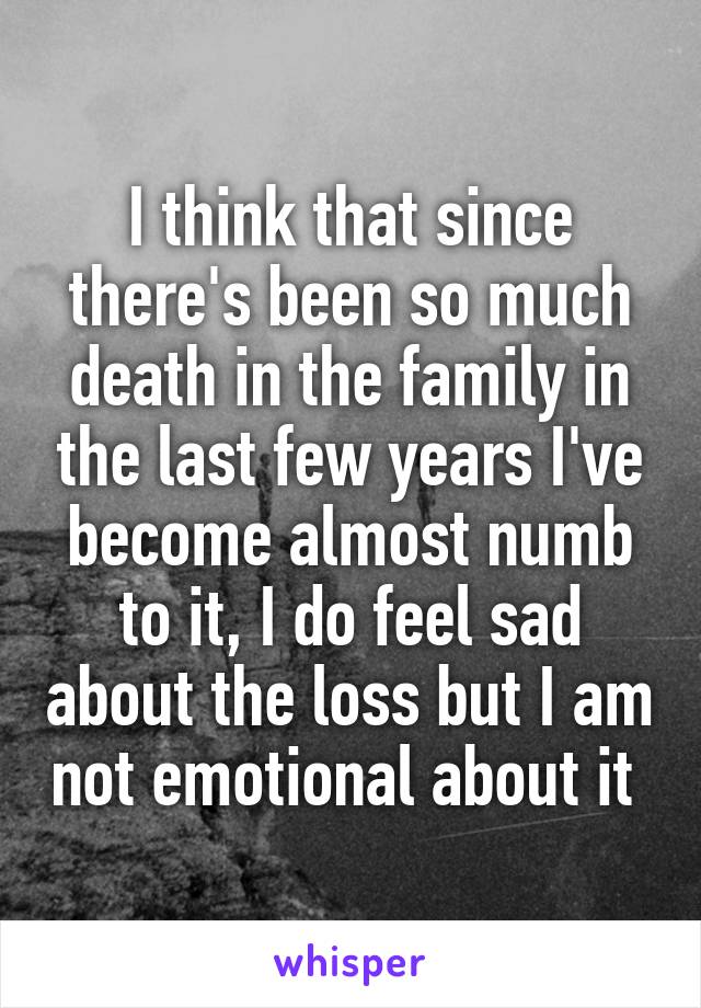 I think that since there's been so much death in the family in the last few years I've become almost numb to it, I do feel sad about the loss but I am not emotional about it 