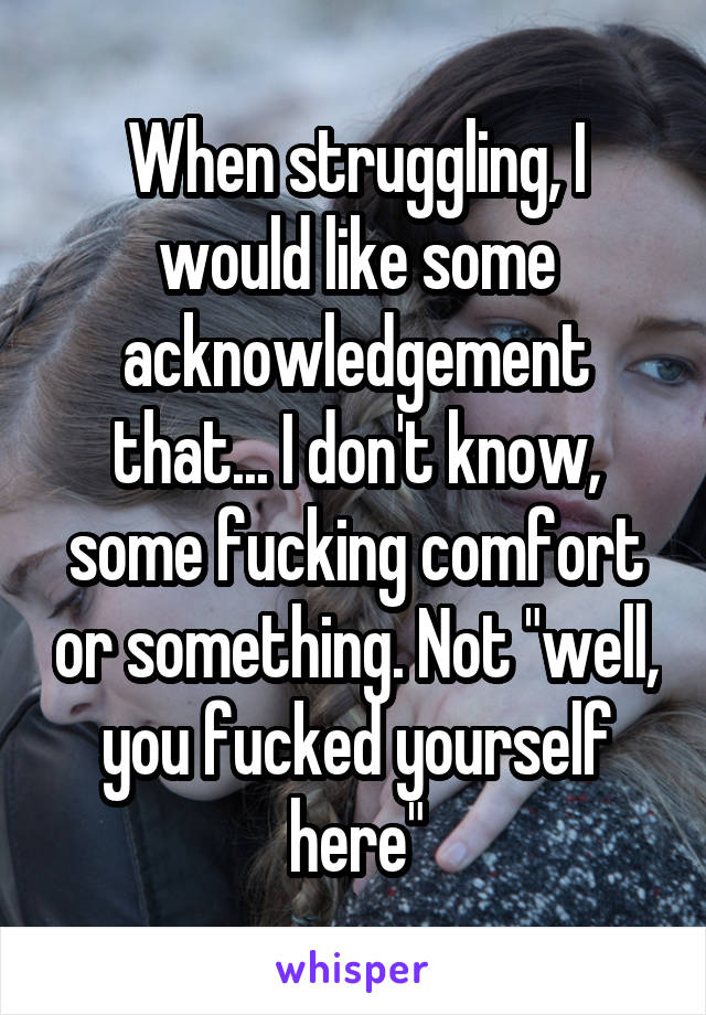 When struggling, I would like some acknowledgement that... I don't know, some fucking comfort or something. Not "well, you fucked yourself here"