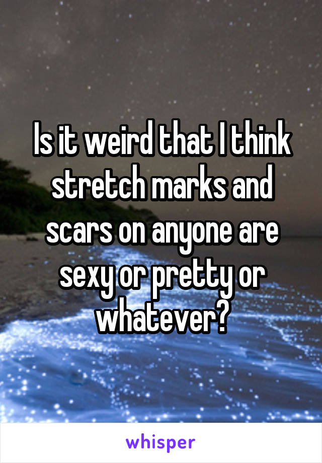 Is it weird that I think stretch marks and scars on anyone are sexy or pretty or whatever?