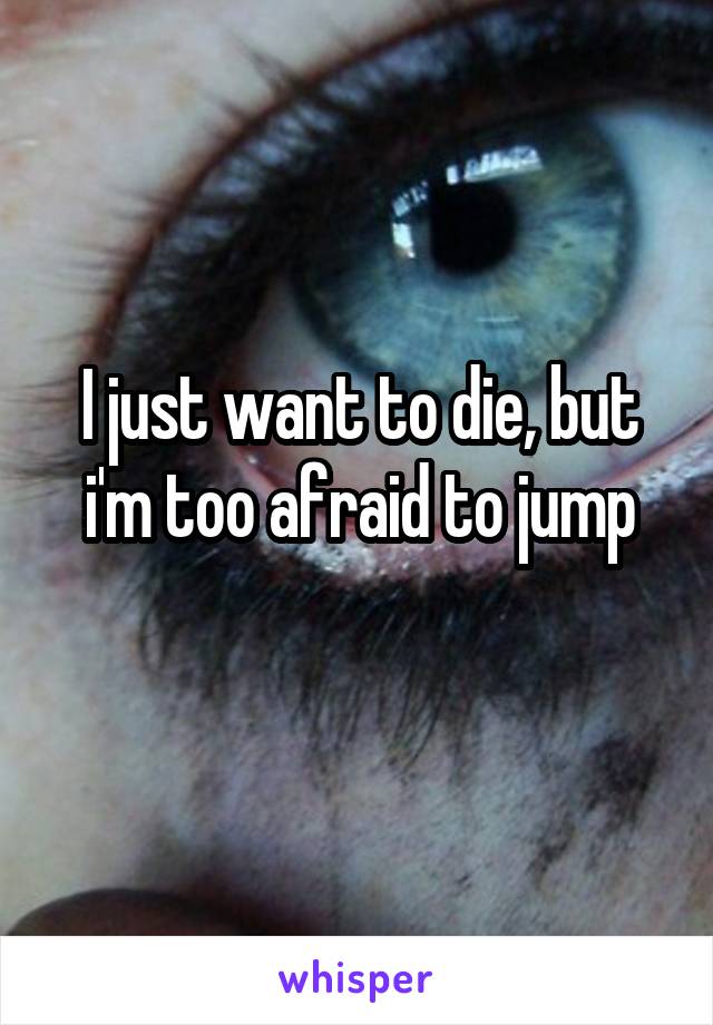 I just want to die, but i'm too afraid to jump
