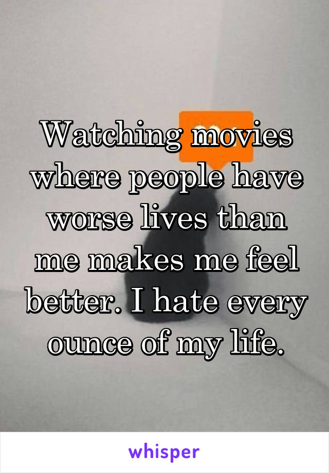Watching movies where people have worse lives than me makes me feel better. I hate every ounce of my life.