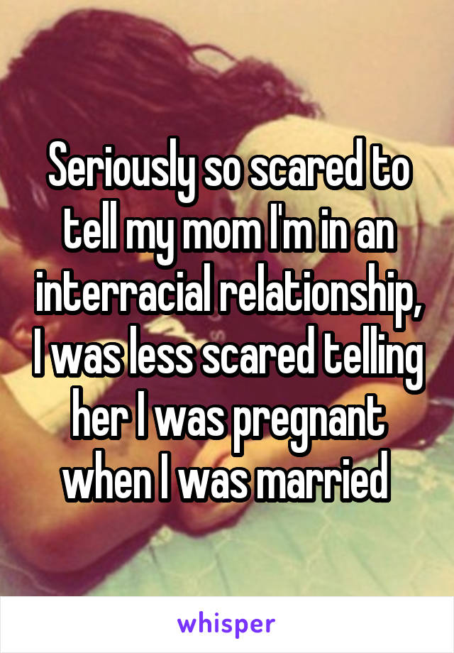 Seriously so scared to tell my mom I'm in an interracial relationship, I was less scared telling her I was pregnant when I was married 