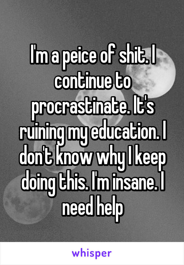 I'm a peice of shit. I continue to procrastinate. It's ruining my education. I don't know why I keep doing this. I'm insane. I need help