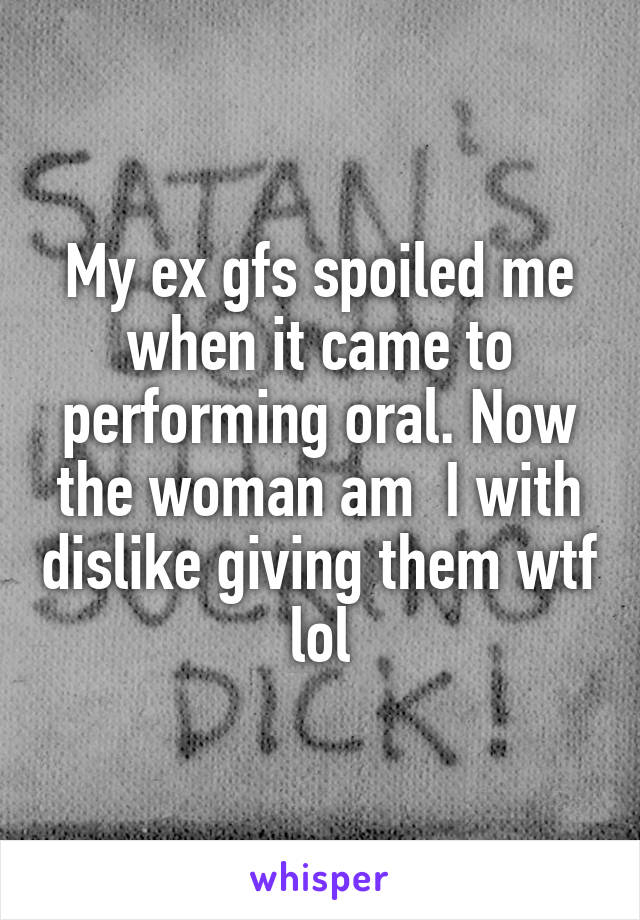 My ex gfs spoiled me when it came to performing oral. Now the woman am  I with dislike giving them wtf lol