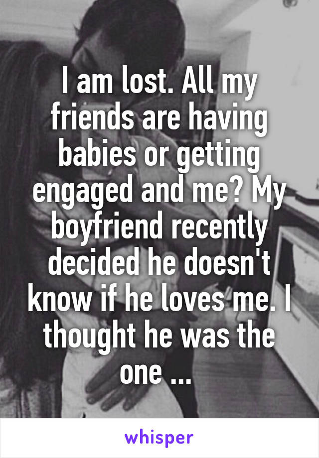 I am lost. All my friends are having babies or getting engaged and me? My boyfriend recently decided he doesn't know if he loves me. I thought he was the one ... 