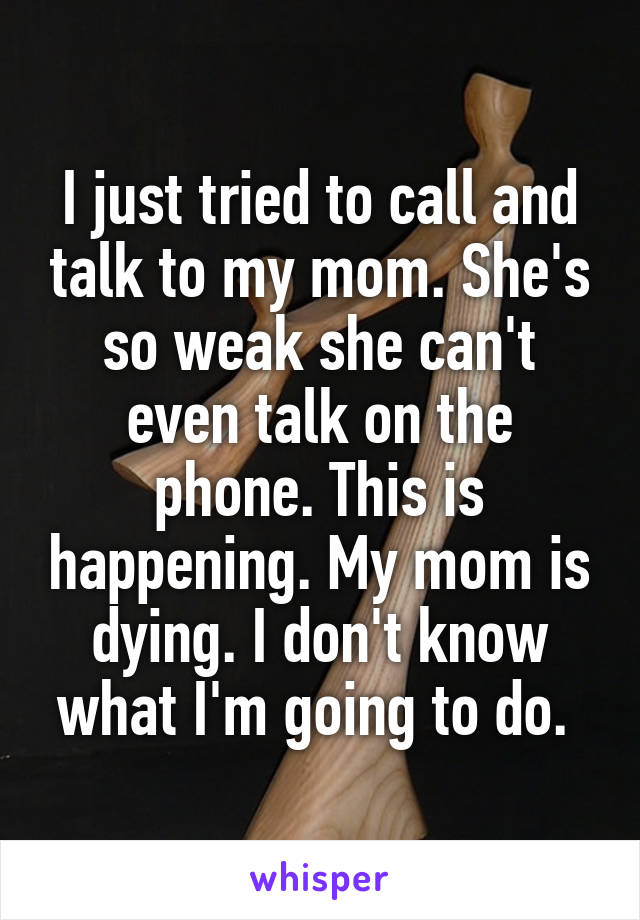 I just tried to call and talk to my mom. She's so weak she can't even talk on the phone. This is happening. My mom is dying. I don't know what I'm going to do. 