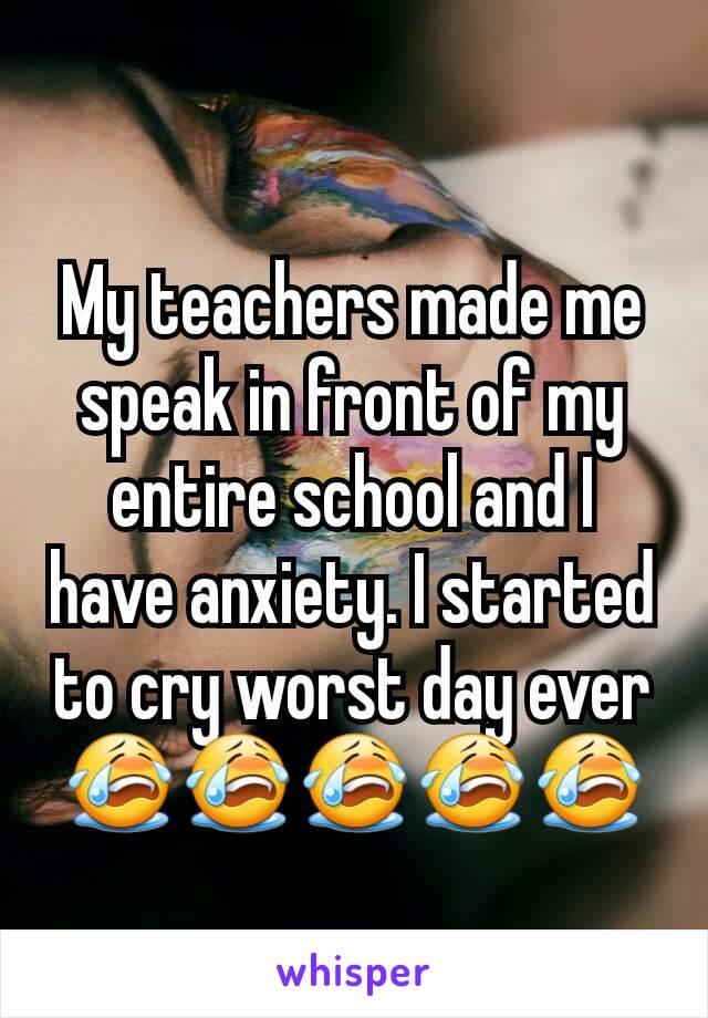 My teachers made me speak in front of my entire school and I have anxiety. I started to cry worst day ever😭😭😭😭😭