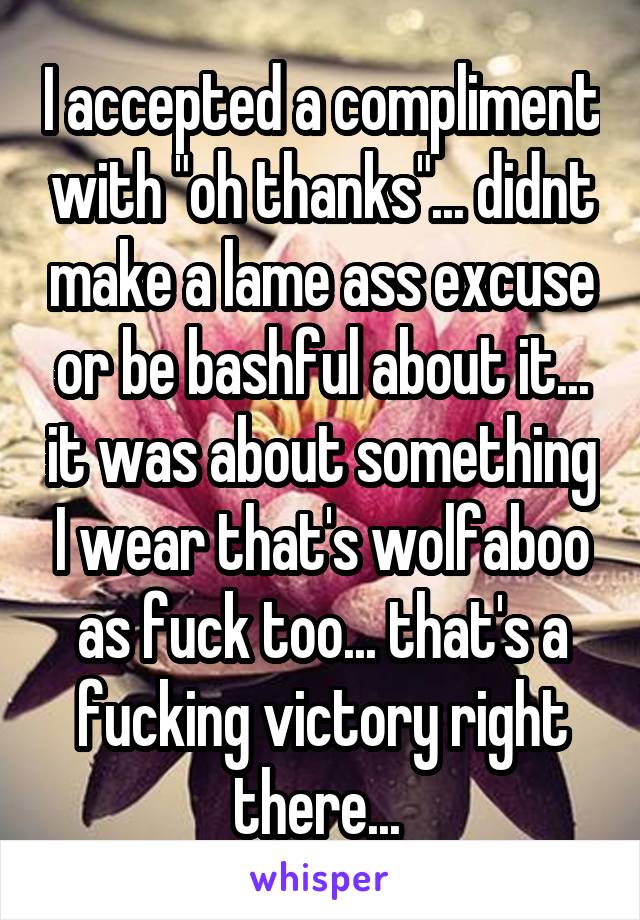 I accepted a compliment with "oh thanks"... didnt make a lame ass excuse or be bashful about it... it was about something I wear that's wolfaboo as fuck too... that's a fucking victory right there... 