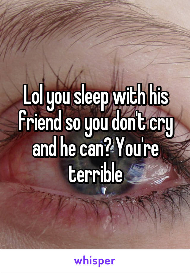 Lol you sleep with his friend so you don't cry and he can? You're terrible