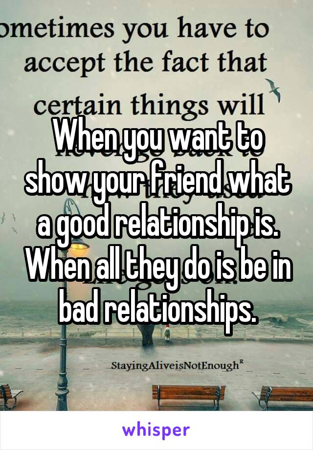 When you want to show your friend what a good relationship is. When all they do is be in bad relationships.