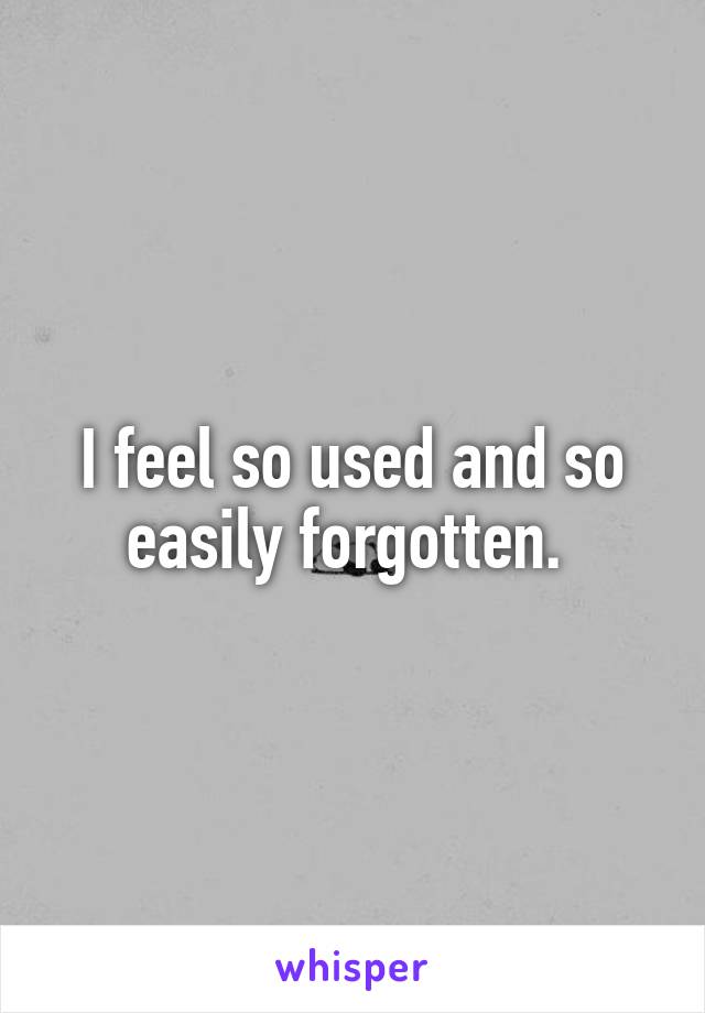 I feel so used and so easily forgotten. 