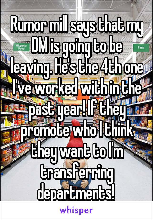Rumor mill says that my DM is going to be leaving. He's the 4th one I've worked with in the past year! If they promote who I think they want to I'm transferring departments! 