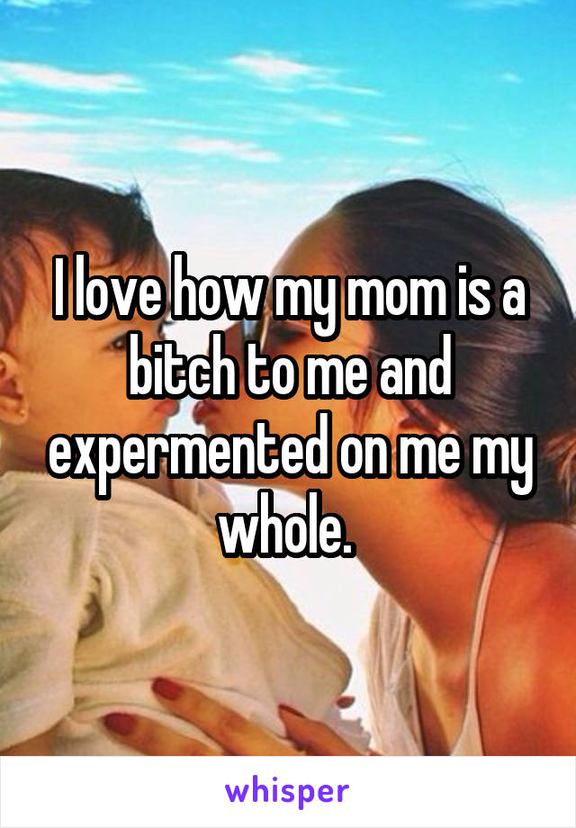 I love how my mom is a bitch to me and expermented on me my whole. 
