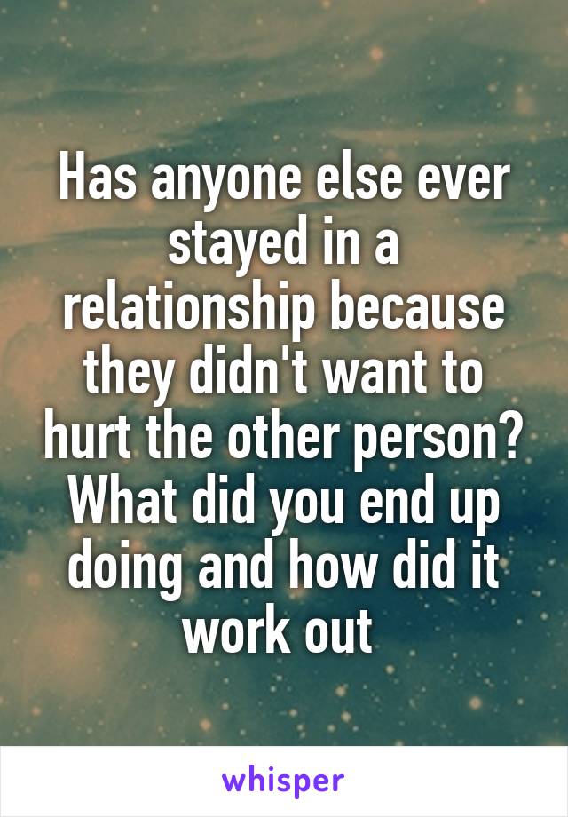 Has anyone else ever stayed in a relationship because they didn't want to hurt the other person? What did you end up doing and how did it work out 