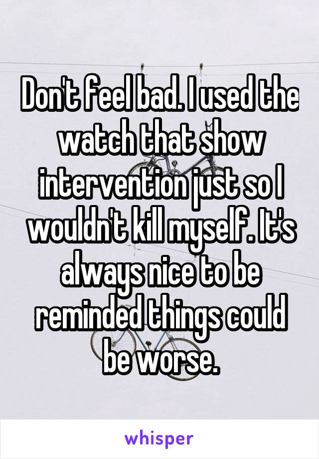 Don't feel bad. I used the watch that show intervention just so I wouldn't kill myself. It's always nice to be reminded things could be worse.