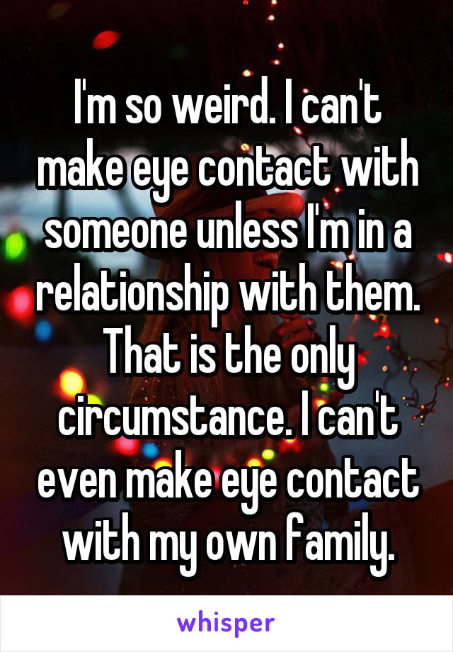 I'm so weird. I can't make eye contact with someone unless I'm in a relationship with them. That is the only circumstance. I can't even make eye contact with my own family.