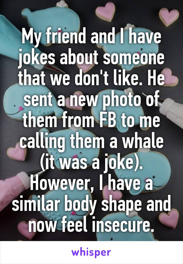 My friend and I have jokes about someone that we don't like. He sent a new photo of them from FB to me calling them a whale (it was a joke). However, I have a similar body shape and now feel insecure.