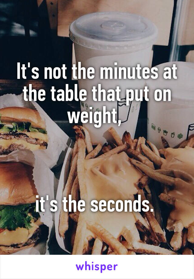 It's not the minutes at the table that put on weight, 



it's the seconds. 