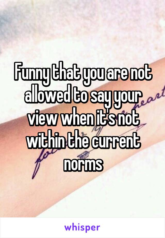 Funny that you are not allowed to say your view when it's not within the current norms